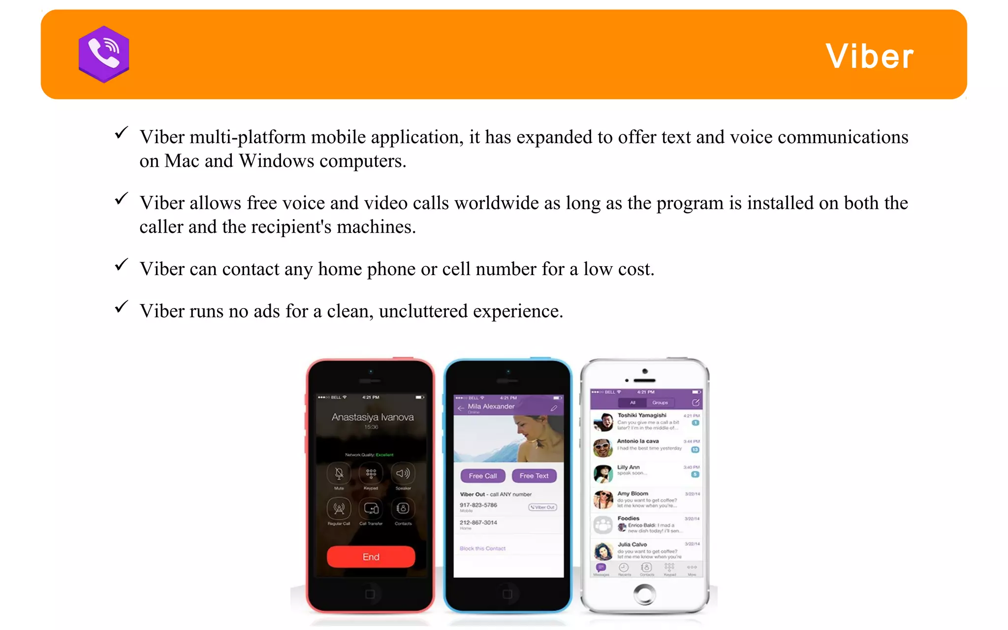 Viber
 Viber multi-platform mobile application, it has expanded to offer text and voice communications
on Mac and Windows computers.
 Viber allows free voice and video calls worldwide as long as the program is installed on both the
caller and the recipient's machines.
 Viber can contact any home phone or cell number for a low cost.
 Viber runs no ads for a clean, uncluttered experience.
 