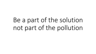 Be a part of the solution
not part of the pollution
 