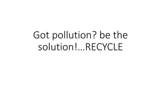Got pollution? be the
solution!…RECYCLE
 