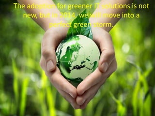 The adoption for greener IT solutions is not
new, but in 2014, we will move into a
perfect green storm.
 