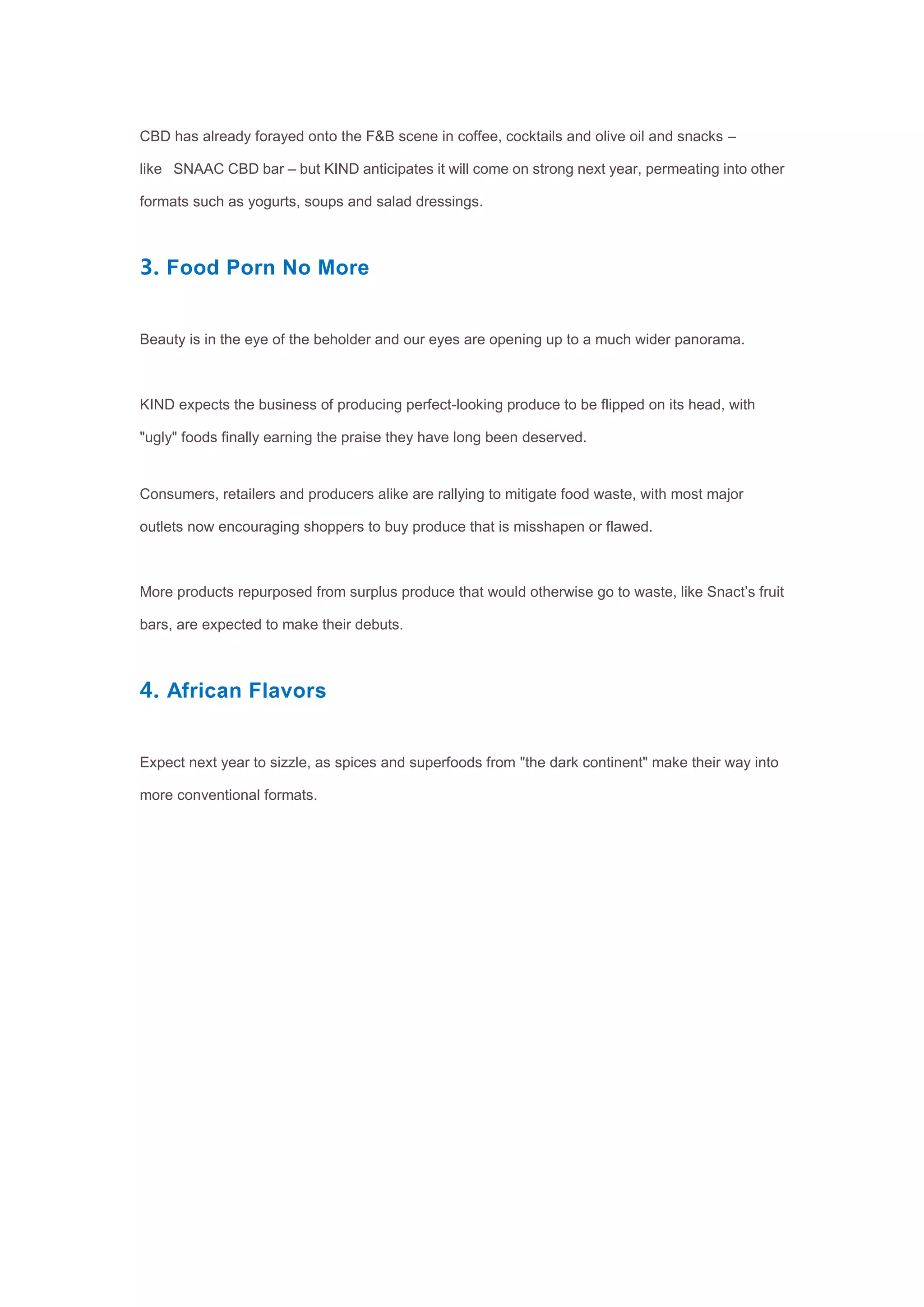 CBD has already forayed onto the F&B scene in coffee, cocktails and olive oil and snacks –
like SNAAC CBD bar – but KIND anticipates it will come on strong next year, permeating into other
formats such as yogurts, soups and salad dressings.
3. Food Porn No More
Beauty is in the eye of the beholder and our eyes are opening up to a much wider panorama.
KIND expects the business of producing perfect-looking produce to be flipped on its head, with
"ugly" foods finally earning the praise they have long been deserved.
Consumers, retailers and producers alike are rallying to mitigate food waste, with most major
outlets now encouraging shoppers to buy produce that is misshapen or flawed.
More products repurposed from surplus produce that would otherwise go to waste, like Snact’s fruit
bars, are expected to make their debuts.
4. African Flavors
Expect next year to sizzle, as spices and superfoods from "the dark continent" make their way into
more conventional formats.
 
