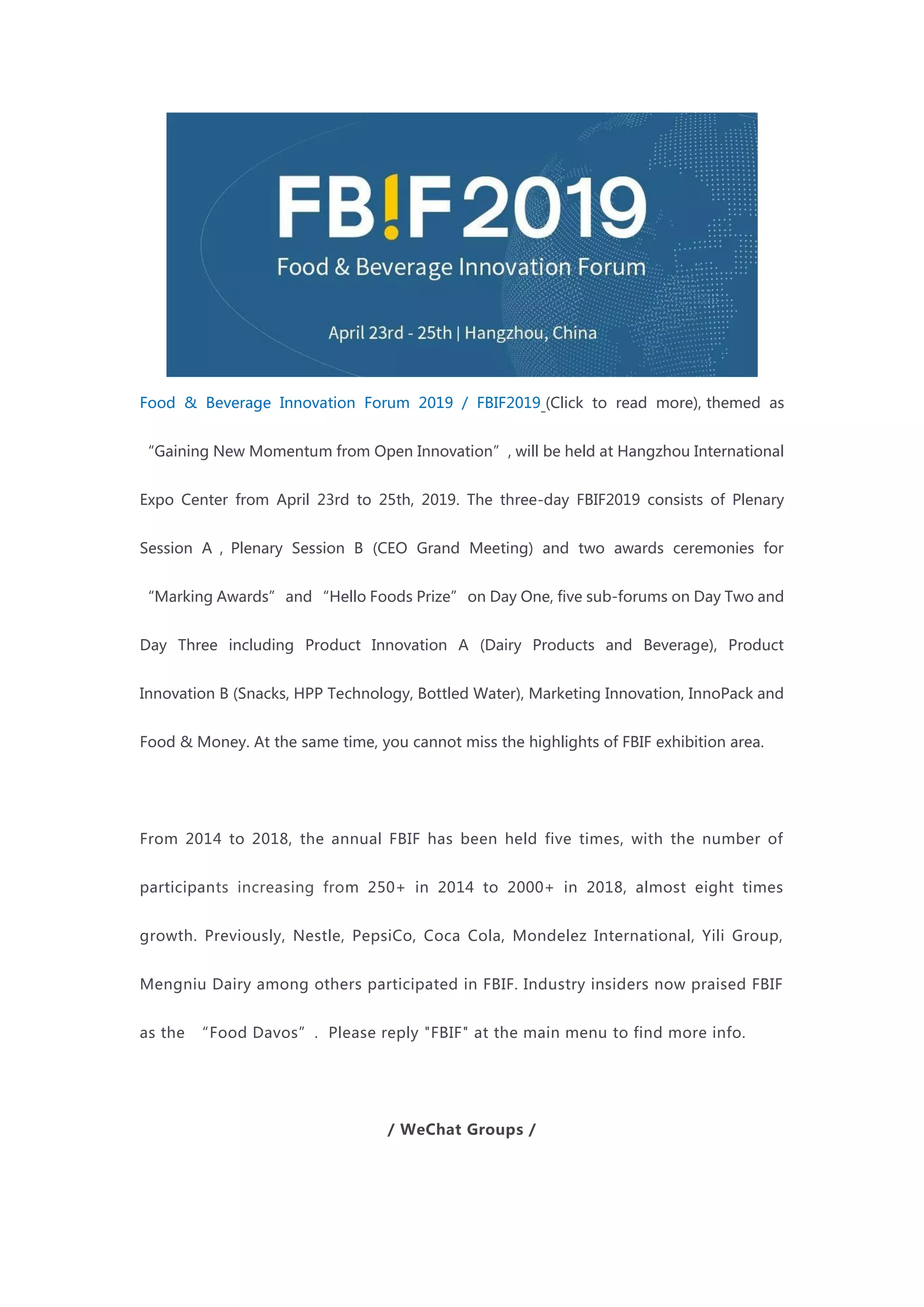 Food & Beverage Innovation Forum 2019 / FBIF2019 (Click to read more), themed as
“Gaining New Momentum from Open Innovation”, will be held at Hangzhou International
Expo Center from April 23rd to 25th, 2019. The three-day FBIF2019 consists of Plenary
Session A，Plenary Session B (CEO Grand Meeting) and two awards ceremonies for
“Marking Awards”and “Hello Foods Prize” on Day One, five sub-forums on Day Two and
Day Three including Product Innovation A (Dairy Products and Beverage), Product
Innovation B (Snacks, HPP Technology, Bottled Water), Marketing Innovation, InnoPack and
Food & Money. At the same time, you cannot miss the highlights of FBIF exhibition area.
From 2014 to 2018, the annual FBIF has been held five times, with the number of
participants increasing from 250+ in 2014 to 2000+ in 2018, almost eight times
growth. Previously, Nestle, PepsiCo, Coca Cola, Mondelez International, Yili Group,
Mengniu Dairy among others participated in FBIF. Industry insiders now praised FBIF
as the “Food Davos”. Please reply "FBIF" at the main menu to find more info.
/ WeChat Groups /
 