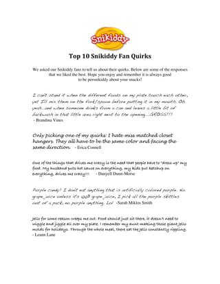  
                    Top 10 Snikiddy Fan Quirks 
We asked our Snikiddy fans to tell us about their quirks. Below are some of the responses
        that we liked the best. Hope you enjoy and remember it is always good
                          to be persnikiddy about your snacks!


I can't stand it when the different foods on my plate touch each other,
yet I'll mix them on the fork/spoon before putting it in my mouth. Oh
yeah...and when someone drinks from a can and leaves a little bit of
backwash in that little area right next to the opening....GROSS!!!
 - Brandina Vines


Only picking one of my quirks: I hate miss matched closet
hangers. They all have to be the same color and facing the
same direction. - Erica Connell

 
One of the things that drives me crazy is the need that people have to "dress up" my
food. My husband puts hot sauce on everything, my kids put ketchup on
everything, drives me crazy!!! - Danyell Dunn-Morse

 
Purple candy! I don't eat anything that is artificially colored purple. No
grape juice unless it's 100% grape juice, I pick all the purple skittles
out of a pack, no purple anything. Lol -Sarah Miklos Smith

 
Jello for some reason creeps me out. Food should just sit there, it doesn't need to
wiggle and jiggle all over my plate. I remember my aunt making those giant Jello
molds for holidays. Through the whole meal, there sat the Jello constantly rippling.
- Leann Lane

 
 