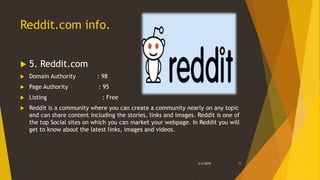 Reddit.com info.
 5. Reddit.com
 Domain Authority : 98
 Page Authority : 95
 Listing : Free
 Reddit is a community where you can create a community nearly on any topic
and can share content including the stories, links and images. Reddit is one of
the top Social sites on which you can market your webpage. In Reddit you will
get to know about the latest links, images and videos.
3/2/2018 10
 