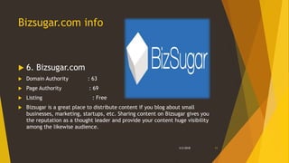 Bizsugar.com info
 6. Bizsugar.com
 Domain Authority : 63
 Page Authority : 69
 Listing : Free
 Bizsugar is a great place to distribute content if you blog about small
businesses, marketing, startups, etc. Sharing content on Bizsugar gives you
the reputation as a thought leader and provide your content huge visibility
among the likewise audience.
3/2/2018 11
 
