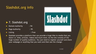 Slashdot.org info
 7. Slashdot.org
 Domain Authority : 94
 Page Authority : 95
 Listing : Free
 Slashdot provides a platform that can provide a huge hike to media that you
share i.e. links, articles, videos and much more. As the site consists of the
huge number of quality audience. You just need to register yourself and share
your webpage or anything that you want and then see the change.
3/2/2018 12
 