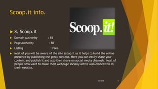 Scoop.it info.
 8. Scoop.it
 Domain Authority : 85
 Page Authority : 88
 Listing : Free
 Most of you will be aware of the site scoop.it as it helps to build the online
presence by publishing the great content. Here you can easily share your
content and publish it and also then share on social media channels. Most of
people who want to make their webpage socially active also embed this in
their website.
3/2/2018 13
 