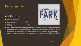 Fark.com info.
 9. Fark.com
 Domain Authority : 75
 Page Authority : 79
 Listing : Free
 Fark is the social networking news website. Every day Fark receive thousands
of submissions and few of them get published for its quality audience. So it is
one of the best platform to showcase your service through content or web
page. So get ready to give your webpage a new image and heights with Fark.
3/2/2018 14
 