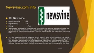 Newsvine.com info
 10. Newsvine
 Domain Authority : 89
 Page Authority : 90
 Listing : Free
 Seatle based, Newsvine Inc. was launched in the year 2006 with the purpose to provide the
best its members. Here in newsvine you just need to register yourself for free and can
become one of the community members and then publish article and share other interesting
links.
 So if you are going to do the marketing of your brand or services so don’t ignore the “social”
part and that too social bookmarking. Use these sites and you will see the eventual growth on
your webpage. Start doing social bookmarks on the sites that are listed above and if you
don’t believe that there will be change then mark my words and the date on your Printable
Calendar that you use in daily life to organise your work and see the change after few days.
3/2/2018 15
 