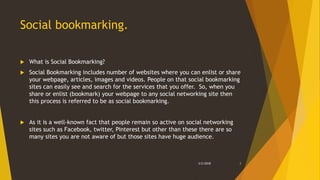 Social bookmarking.
 What is Social Bookmarking?
 Social Bookmarking includes number of websites where you can enlist or share
your webpage, articles, images and videos. People on that social bookmarking
sites can easily see and search for the services that you offer. So, when you
share or enlist (bookmark) your webpage to any social networking site then
this process is referred to be as social bookmarking.
 As it is a well-known fact that people remain so active on social networking
sites such as Facebook, twitter, Pinterest but other than these there are so
many sites you are not aware of but those sites have huge audience.
3/2/2018 3
 