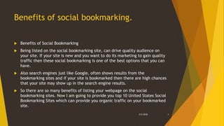 Benefits of social bookmarking.
 Benefits of Social Bookmarking
 Being listed on the social bookmarking site, can drive quality audience on
your site. If your site is new and you want to do its marketing to gain quality
traffic then these social bookmarking is one of the best options that you can
have.
 Also search engines just like Google, often shows results from the
bookmarking sites and if your site is bookmarked then there are high chances
that your site may show up in the search engine results.
 So there are so many benefits of listing your webpage on the social
bookmarking sites. Now I am going to provide you top 10 United States Social
Bookmarking Sites which can provide you organic traffic on your bookmarked
site.
3/2/2018 4
 