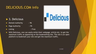DELICIOUS.COM info
 3. Delicious
 Domain Authority : 96
 Page Authority : 95
 Listing : Free
 With Delicious, one can easily enlist their webpage, article etc. to get the
maximum traffic as appearing on the bookmarking site. The site is an open
platform to bookmark your site and get the maximum traffic.
3/2/2018 8
 