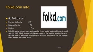 Folkd.com info
 4. Folkd.com
 Domain Authority : 75
 Page Authority : 78
 Listing : Free
 Folkd is social site consisting of popular links, social bookmarking and social
search. With folkd, you can easily reach out to the quality people that you
require on your webpage. Not only this, you can also search for the popular
links, videos and much more.
3/2/2018 9
 