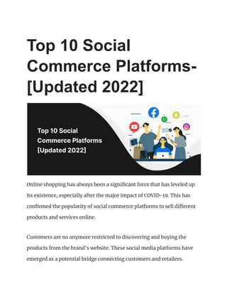 Top 10 Social
Commerce Platforms-
[Updated 2022]
Online shopping has always been a significant force that has leveled up
its existence, especially after the major impact of COVID-19. This has
confirmed the popularity of social commerce platforms to sell different
products and services online.
Customers are no anymore restricted to discovering and buying the
products from the brand’s website. These social media platforms have
emerged as a potential bridge connecting customers and retailers.
 