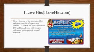 I Love Hits(ILoveHits.com)
• I love Hits , one of the internet's oldest
and most trusted traffic generating
systems! I Love Hits has been online since
2001 and has delivered millions upon
millions of quality page views to it's
members!
 