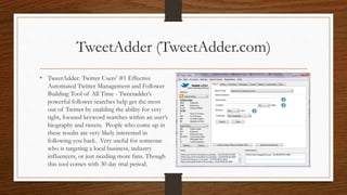 TweetAdder (TweetAdder.com)
• TweetAdder: Twitter Users’ #1 Effective
Automated Twitter Management and Follower
Building Tool of All Time - Tweetadder’s
powerful follower searches help get the most
out of Twitter by enabling the ability for very
tight, focused keyword searches within an user’s
biography and tweets. People who come up in
these results are very likely interested in
following you back. Very useful for someone
who is targeting a local business, industry
influencers, or just needing more fans. Though
this tool comes with 30 day trial period.
 