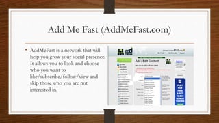 Add Me Fast (AddMeFast.com)
• AddMeFast is a network that will
help you grow your social presence.
It allows you to look and choose
who you want to
like/subscribe/follow/view and
skip those who you are not
interested in.
 