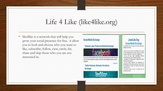 Life 4 Like (like4like.org)
• like4like is a network that will help you
grow your social presence for free. it allow
you to look and choose who you want to
like, subscribe, follow, view, circle, hit,
share and skip those who you are not
interested in.
 