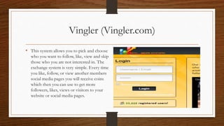 Vingler (Vingler.com)
• This system allows you to pick and choose
who you want to follow, like, view and skip
those who you are not interested in. The
exchange system is very simple. Every time
you like, follow, or view another members
social media pages you will receive coins
which then you can use to get more
followers, likes, views or visitors to your
website or social media pages.
 