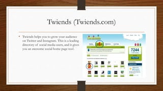 Twiends (Twiends.com)
• Twiends helps you to grow your audience
on Twitter and Instagram. This is a leading
directory of social media users, and it gives
you an awesome social home page too!.
 