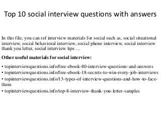 Top 10 social interview questions with answers
In this file, you can ref interview materials for social such as, social situational
interview, social behavioral interview, social phone interview, social interview
thank you letter, social interview tips …
Other useful materials for social interview:
• topinterviewquestions.info/free-ebook-80-interview-questions-and-answers
• topinterviewquestions.info/free-ebook-18-secrets-to-win-every-job-interviews
• topinterviewquestions.info/13-types-of-interview-questions-and-how-to-face-
them
• topinterviewquestions.info/top-8-interview-thank-you-letter-samples
 