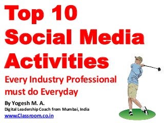 Top 10
Social Media
Activities
Every Industry Professional
must do Everyday
By Yogesh M. A.
Digital Leadership Coach from Mumbai, India
www.Classroom.co.in
 