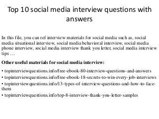 Top 10 social media interview questions with
answers
In this file, you can ref interview materials for social media such as, social
media situational interview, social media behavioral interview, social media
phone interview, social media interview thank you letter, social media interview
tips …
Other useful materials for social media interview:
• topinterviewquestions.info/free-ebook-80-interview-questions-and-answers
• topinterviewquestions.info/free-ebook-18-secrets-to-win-every-job-interviews
• topinterviewquestions.info/13-types-of-interview-questions-and-how-to-face-
them
• topinterviewquestions.info/top-8-interview-thank-you-letter-samples
 