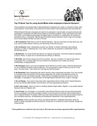 Top 10 Quick Tips for using Social Media while employed at Special Olympics*

    These guidelines and policies apply to Special Olympics employees who create or contribute to blogs, wikis,
    social networks, virtual worlds, or any other kind of social media in their professional and/or personal lives.

    While all Special Olympics employees are welcome to participate in social media, we expect everyone who
    participates to understand and follow these simple but important guidelines. These rules might sound strict
    and contain a bit of legal-sounding jargon but please keep in mind that our overall goal is for everyone to
    participate online in a respectful, relevant way that protects Special Olympics’ brand, image and message,
    and of course follows the letter and spirit of the law.

    1. Be Transparent. State that you work for Special Olympics. Use your real name; be clear about your role.
    If you have a vested interest in what you are discussing, be the first to say so.

    2. Do not Deceive. Never misrepresent yourself, your identity, or present information about Special
    Olympics in a false or misleading way. If you make a statement, be prepared to substantiate it with a
    documented source.

    3. Be Relevant. Your posts should add value to an ongoing conversation. Comments should be respectful
    of others. Please, no spam and no remarks that are off-topic or offensive.

    4. Be Polite. Use common sense and common courtesy. Ask your co-worker if it’s okay to post about a
    conversation from a meeting. Make sure your efforts to be transparent don't violate any privacy,
    confidentiality, or legal guidelines.

    5. Be the Expert. Stick to your area of expertise and do feel free to provide unique, individual perspectives
    on non-confidential activities at Special Olympics. Do not speculate in areas of which you are not “in the
    know.” It’s okay to say, “I don’t know, but I can help you find the answer.”

    6. Be Respectful. When disagreeing with others' opinions, keep it appropriate and polite. If you find yourself
    in a situation online that looks as if it’s becoming antagonistic, do not get overly defensive and do not
    disengage from the conversation abruptly. Either ask your immediate supervisor for advice on how to
    disengage, or disengage in a way that does not damage Special Olympics brand, image or message.

    7. Do not Gossip. If you want to write about other organizations that do similar work to Special Olympics,
    be sure you behave diplomatically, know the facts, and have appropriate permissions.

    8. Don’t play Lawyer. Never comment on anything related to legal matters, litigation, or any parties Special
    Olympics may be in litigation with.

    9. Avoid Crisis. Do not engage in a conversation about Special Olympics when the topic being discussed
    may be considered a crisis communications situation. Even anonymous comments may be traced back to
    your or Special Olympics’ IP address. Refer any social media activity around crisis communications topics to
    your immediate supervisor, the Marketing and Development department or the Legal Department.

    10. Be Smart. Protect yourself, your privacy, and Special Olympics’ confidential information. What you
    publish is widely accessible and will be around for a long time, so consider the content carefully. Google has
    a long memory.



* These guidelines are in draft form only. As of July 14, 2010, they have not yet been approved by SOI’s Legal Department.




                  1133 19th Street, NW / Washington, DC 20036 USA / +1 (202) 628-3630 / www.specialolympics.org
 