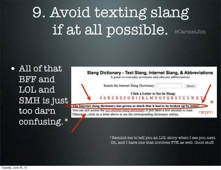 9. Avoid texting slang
if at all possible.
• All of that
BFF and
LOL and
SMH is just
too darn
confusing.*
*Remind me to tell you an LOL story when I see you next.
Oh, and I have one that involves FTK as well. Good stuff.
*
*WTF?!
@CarmelJim
Tuesday, June 25, 13
 