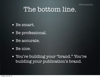 The bottom line.
• Be smart.
• Be professional.
• Be accurate.
• Be nice.
• You’re building your “brand.” You’re
building your publication’s brand.
@CarmelJim
Tuesday, June 25, 13
 