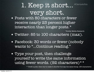 1. Keep it short...
very short.
• Posts with 80 characters or fewer
receive nearly 23 percent higher
interaction than longer posts.*
• Twitter: 85 to 100 characters (max).
• Facebook: 30 words or fewer (nobody
wants to “...Continue reading.”
• Type your post, then challenge
yourself to write the same information
using fewer words. (92 characters)**
*Buddy Media Research
**Draft a post, then try to make it shorter but say the same thing. (69 characters)
@CarmelJim
Tuesday, June 25, 13
 