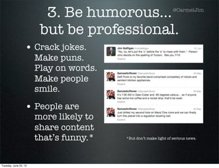 3. Be humorous...
but be professional.
• Crack jokes.
Make puns.
Play on words.
Make people
smile.
• People are
more likely to
share content
that’s funny.* *But don’t make light of serious news.
@CarmelJim
Tuesday, June 25, 13
 