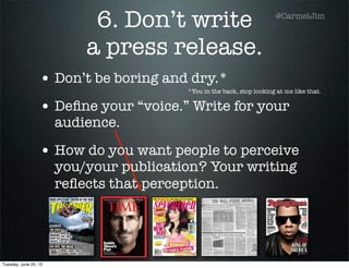 6. Don’t write
a press release.
• Don’t be boring and dry.*
• Deﬁne your “voice.” Write for your
audience.
• How do you want people to perceive
you/your publication? Your writing
reﬂects that perception.
*You in the back, stop looking at me like that.
@CarmelJim
Tuesday, June 25, 13
 