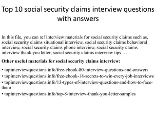 Top 10 social security claims interview questions
with answers
In this file, you can ref interview materials for social security claims such as,
social security claims situational interview, social security claims behavioral
interview, social security claims phone interview, social security claims
interview thank you letter, social security claims interview tips …
Other useful materials for social security claims interview:
• topinterviewquestions.info/free-ebook-80-interview-questions-and-answers
• topinterviewquestions.info/free-ebook-18-secrets-to-win-every-job-interviews
• topinterviewquestions.info/13-types-of-interview-questions-and-how-to-face-
them
• topinterviewquestions.info/top-8-interview-thank-you-letter-samples
 