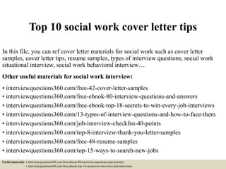 Top 10 social work cover letter tips
In this file, you can ref cover letter materials for social work such as cover letter
samples, cover letter tips, resume samples, types of interview questions, social work
situational interview, social work behavioral interview…
Other useful materials for social work interview:
• interviewquestions360.com/free-42-cover-letter-samples
• interviewquestions360.com/free-ebook-80-interview-questions-and-answers
• interviewquestions360.com/free-ebook-top-18-secrets-to-win-every-job-interviews
• interviewquestions360.com/13-types-of-interview-questions-and-how-to-face-them
• interviewquestions360.com/job-interview-checklist-40-points
• interviewquestions360.com/top-8-interview-thank-you-letter-samples
• interviewquestions360.com/free-48-resume-samples
• interviewquestions360.com/top-15-ways-to-search-new-jobs
Useful materials: • interviewquestions360.com/free-ebook-80-interview-questions-and-answers
• interviewquestions360.com/free-ebook-top-18-secrets-to-win-every-job-interviews
 