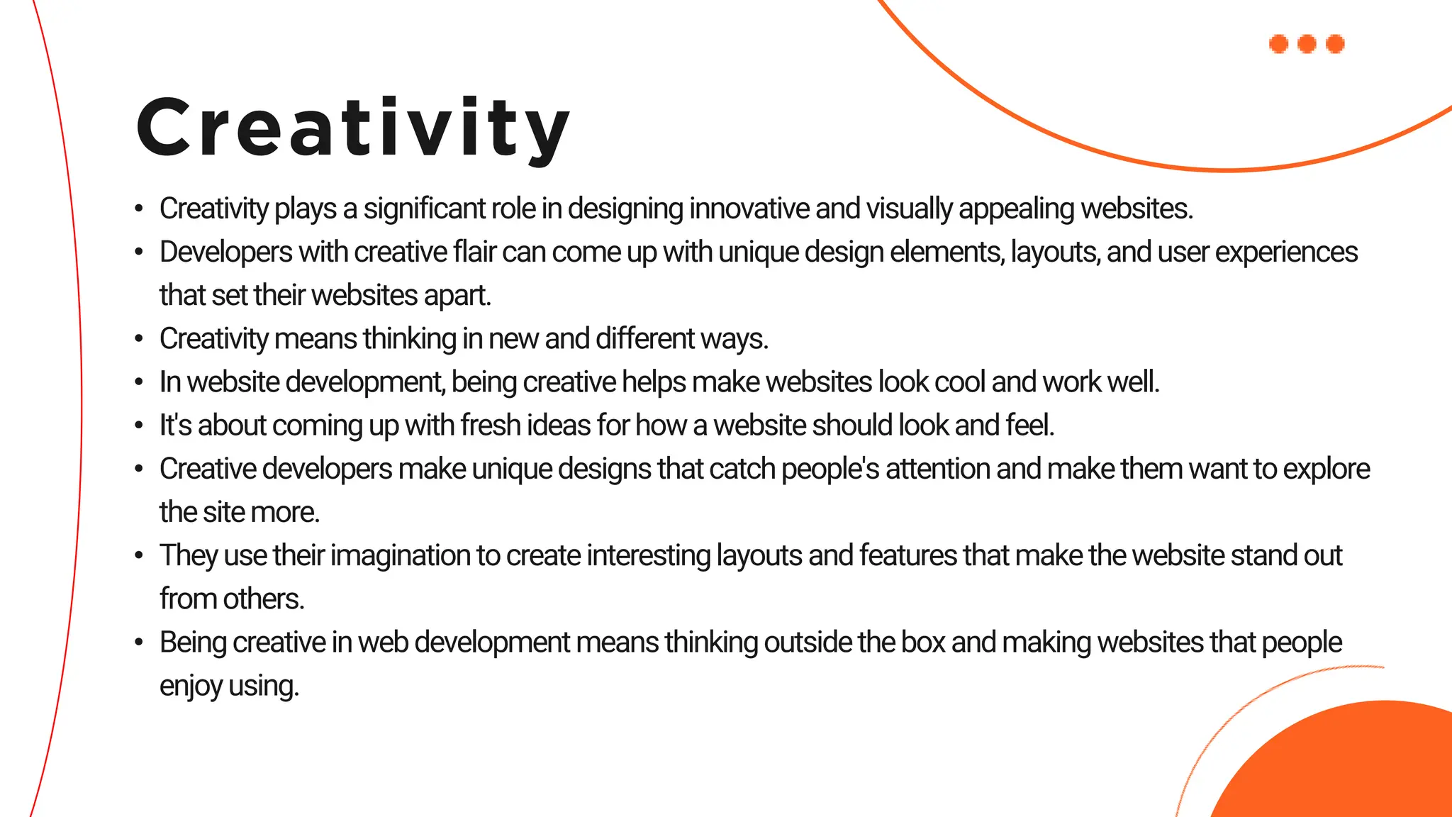• Creativityplaysasignificantroleindesigninginnovativeandvisuallyappealing websites.
• Developerswithcreativeflaircancomeupwithuniquedesignelements,layouts,anduserexperiences
thatsettheirwebsitesapart.
• Creativitymeansthinkinginnewanddifferentways.
• Inwebsitedevelopment,beingcreativehelpsmakewebsiteslookcoolandworkwell.
• It'saboutcomingupwithfreshideasforhowawebsiteshouldlookandfeel.
• Creativedevelopersmakeuniquedesignsthatcatchpeople'sattentionandmakethemwanttoexplore
thesitemore.
• Theyusetheirimaginationtocreateinterestinglayoutsandfeaturesthatmakethewebsitestandout
fromothers.
• Beingcreativeinwebdevelopmentmeansthinkingoutsidetheboxandmakingwebsitesthatpeople
enjoyusing.
Creativity
 