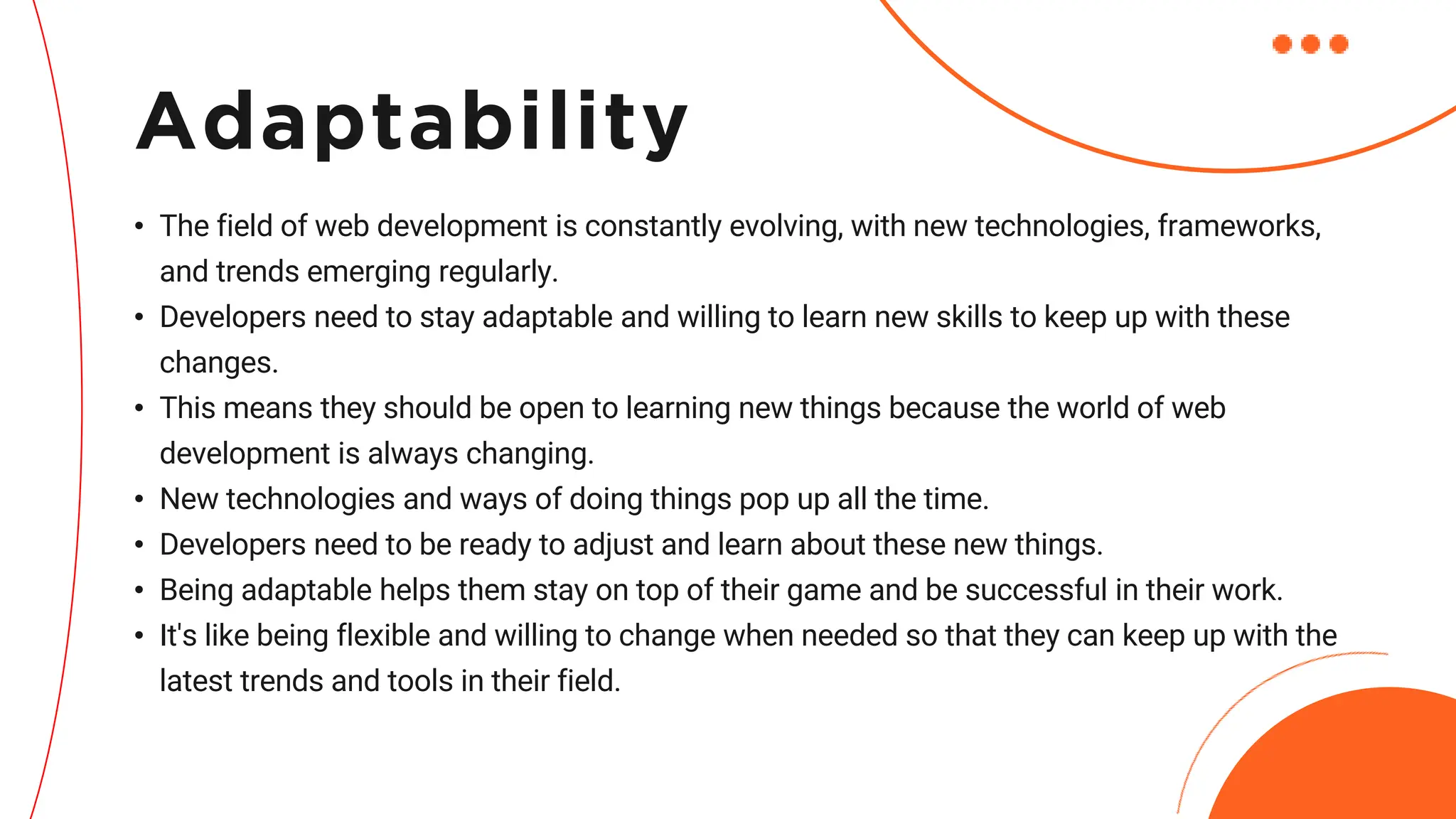 • The field of web development is constantly evolving, with new technologies, frameworks,
and trends emerging regularly.
• Developers need to stay adaptable and willing to learn new skills to keep up with these
changes.
• This means they should be open to learning new things because the world of web
development is always changing.
• New technologies and ways of doing things pop up all the time.
• Developers need to be ready to adjust and learn about these new things.
• Being adaptable helps them stay on top of their game and be successful in their work.
• It's like being flexible and willing to change when needed so that they can keep up with the
latest trends and tools in their field.
Adaptability
 