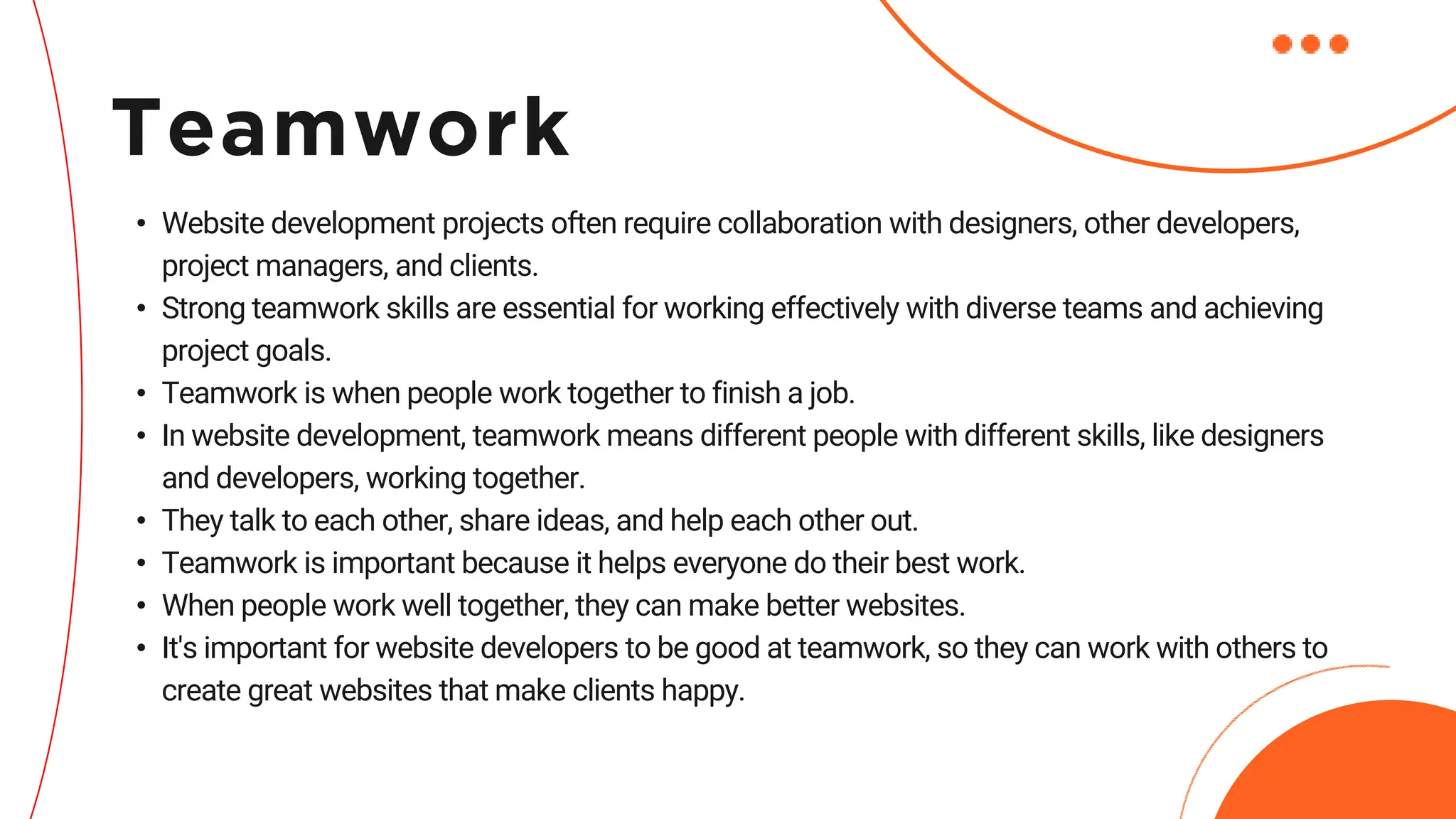 • Website development projects often require collaboration with designers, other developers,
project managers, and clients.
• Strong teamwork skills are essential for working effectively with diverse teams and achieving
project goals.
• Teamwork is when people work together to finish a job.
• In website development, teamwork means different people with different skills, like designers
and developers, working together.
• They talk to each other, share ideas, and help each other out.
• Teamwork is important because it helps everyone do their best work.
• When people work well together, they can make better websites.
• It's important for website developers to be good at teamwork, so they can work with others to
create great websites that make clients happy.
Teamwork
 