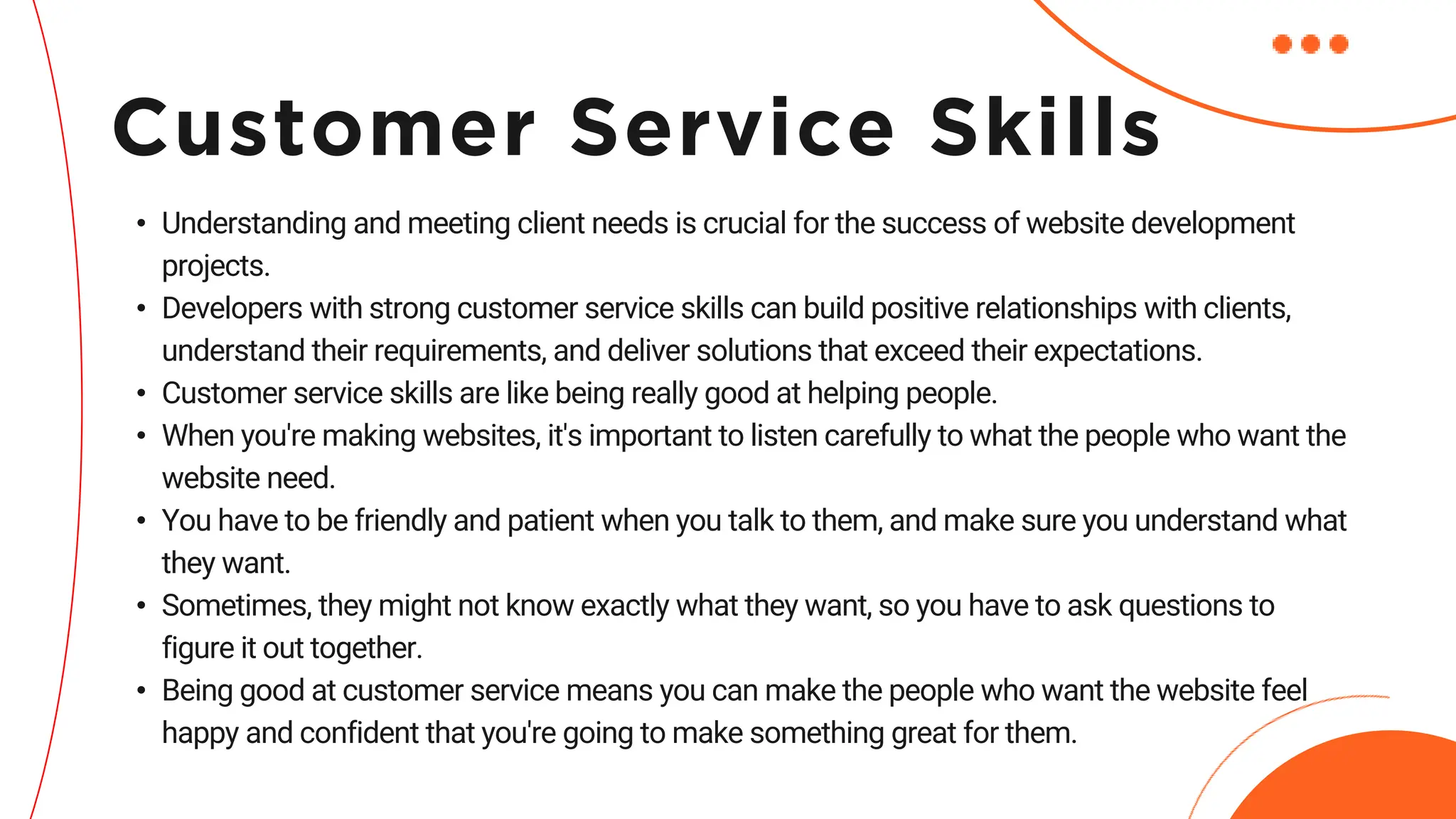 • Understanding and meeting client needs is crucial for the success of website development
projects.
• Developers with strong customer service skills can build positive relationships with clients,
understand their requirements, and deliver solutions that exceed their expectations.
• Customer service skills are like being really good at helping people.
• When you're making websites, it's important to listen carefully to what the people who want the
website need.
• You have to be friendly and patient when you talk to them, and make sure you understand what
they want.
• Sometimes, they might not know exactly what they want, so you have to ask questions to
figure it out together.
• Being good at customer service means you can make the people who want the website feel
happy and confident that you're going to make something great for them.
Customer Service Skills
 