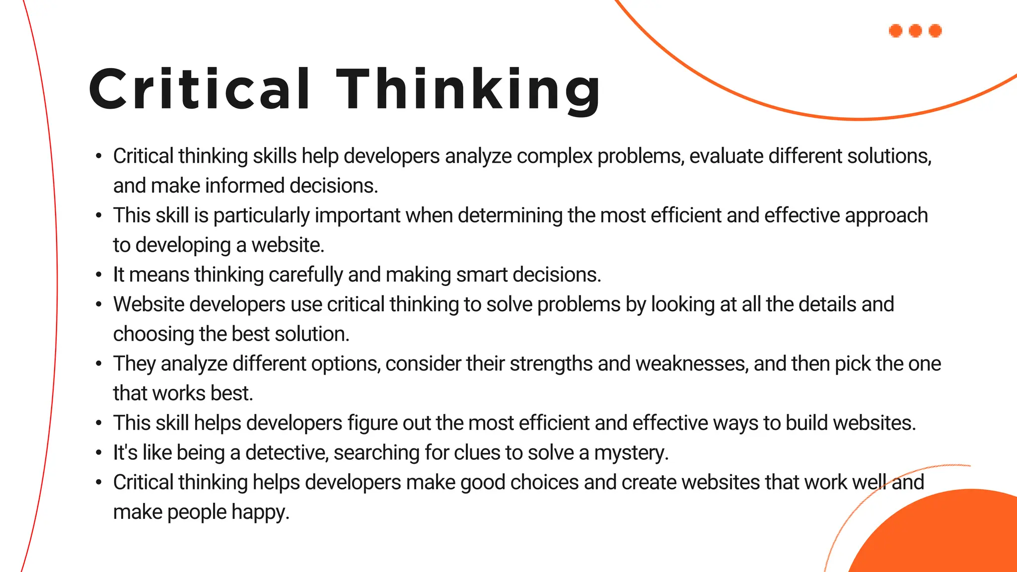 • Critical thinking skills help developers analyze complex problems, evaluate different solutions,
and make informed decisions.
• This skill is particularly important when determining the most efficient and effective approach
to developing a website.
• It means thinking carefully and making smart decisions.
• Website developers use critical thinking to solve problems by looking at all the details and
choosing the best solution.
• They analyze different options, consider their strengths and weaknesses, and then pick the one
that works best.
• This skill helps developers figure out the most efficient and effective ways to build websites.
• It's like being a detective, searching for clues to solve a mystery.
• Critical thinking helps developers make good choices and create websites that work well and
make people happy.
Critical Thinking
 