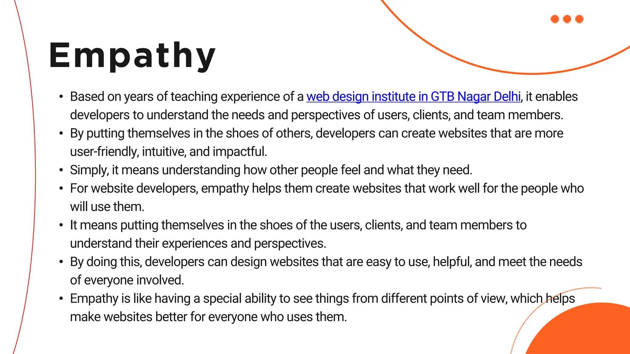 • Based on years of teaching experience of a web design institute in GTB Nagar Delhi, it enables
developers to understand the needs and perspectives of users, clients, and team members.
• By putting themselves in the shoes of others, developers can create websites that are more
user-friendly, intuitive, and impactful.
• Simply, it means understanding how other people feel and what they need.
• For website developers, empathy helps them create websites that work well for the people who
will use them.
• It means putting themselves in the shoes of the users, clients, and team members to
understand their experiences and perspectives.
• By doing this, developers can design websites that are easy to use, helpful, and meet the needs
of everyone involved.
• Empathy is like having a special ability to see things from different points of view, which helps
make websites better for everyone who uses them.
Empathy
 