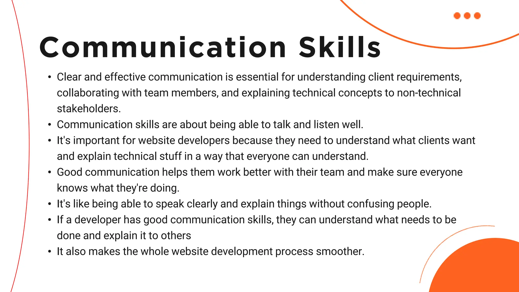 • Clear and effective communication is essential for understanding client requirements,
collaborating with team members, and explaining technical concepts to non-technical
stakeholders.
• Communication skills are about being able to talk and listen well.
• It's important for website developers because they need to understand what clients want
and explain technical stuff in a way that everyone can understand.
• Good communication helps them work better with their team and make sure everyone
knows what they're doing.
• It's like being able to speak clearly and explain things without confusing people.
• If a developer has good communication skills, they can understand what needs to be
done and explain it to others
• It also makes the whole website development process smoother.
Communication Skills
 