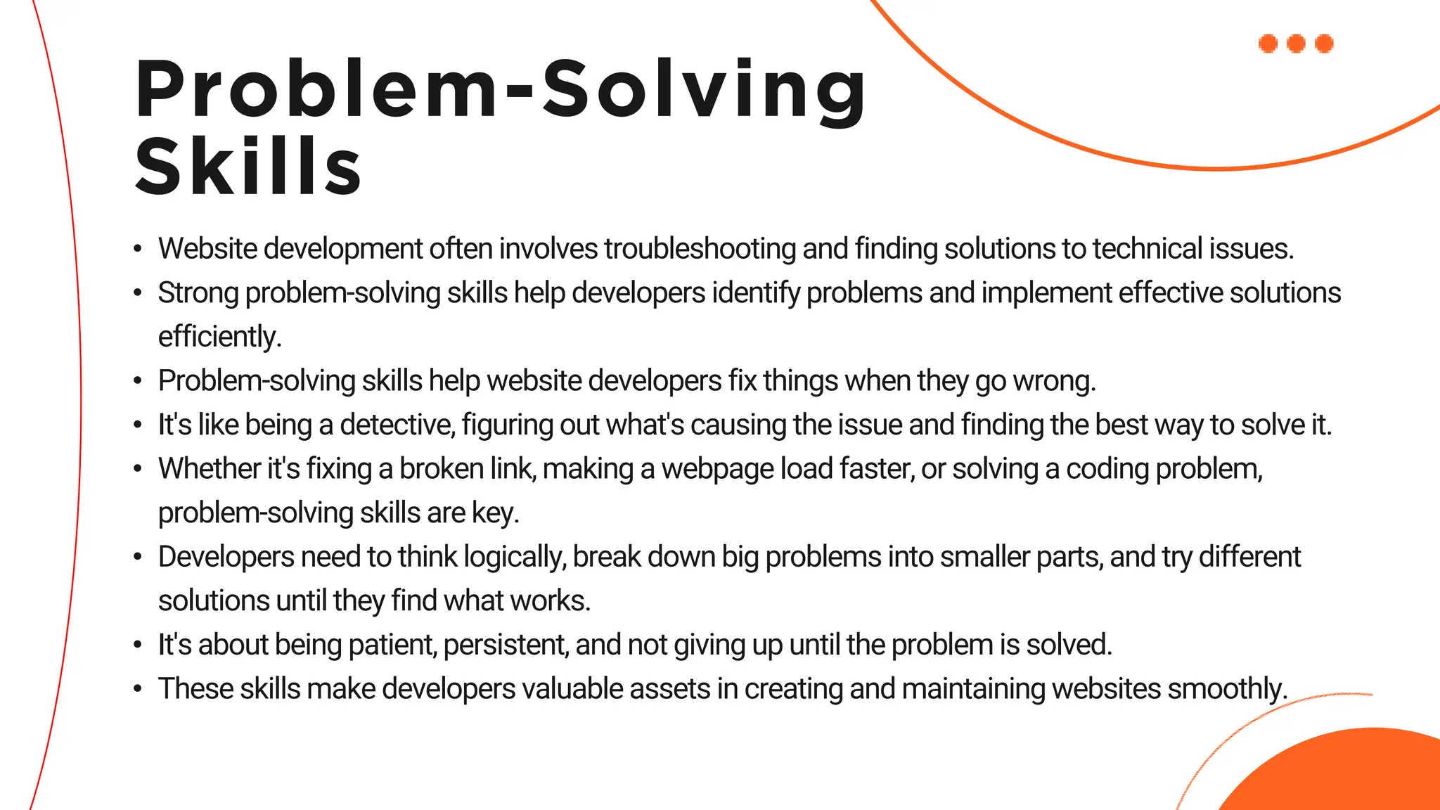• Website development often involves troubleshooting and finding solutions to technical issues.
• Strong problem-solving skills help developers identify problems and implement effective solutions
efficiently.
• Problem-solving skills help website developers fix things when they go wrong.
• It's like being a detective, figuring out what's causing the issue and finding the best way to solve it.
• Whether it's fixing a broken link, making a webpage load faster, or solving a coding problem,
problem-solving skills are key.
• Developers need to think logically, break down big problems into smaller parts, and try different
solutions until they find what works.
• It's about being patient, persistent, and not giving up until the problem is solved.
• These skills make developers valuable assets in creating and maintaining websites smoothly.
Problem-Solving
Skills
 