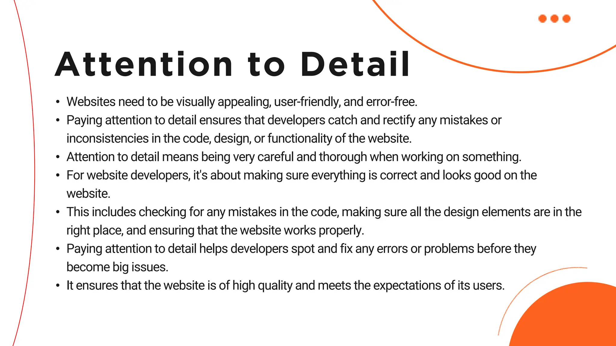 • Websites need to be visually appealing, user-friendly, and error-free.
• Paying attention to detail ensures that developers catch and rectify any mistakes or
inconsistencies in the code, design, or functionality of the website.
• Attention to detail means being very careful and thorough when working on something.
• For website developers, it's about making sure everything is correct and looks good on the
website.
• This includes checking for any mistakes in the code, making sure all the design elements are in the
right place, and ensuring that the website works properly.
• Paying attention to detail helps developers spot and fix any errors or problems before they
become big issues.
• It ensures that the website is of high quality and meets the expectations of its users.
Attention to Detail
 