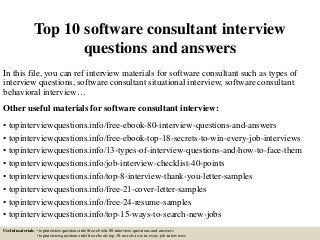 Top 10 software consultant interview
questions and answers
In this file, you can ref interview materials for software consultant such as types of
interview questions, software consultant situational interview, software consultant
behavioral interview…
Other useful materials for software consultant interview:
• topinterviewquestions.info/free-ebook-80-interview-questions-and-answers
• topinterviewquestions.info/free-ebook-top-18-secrets-to-win-every-job-interviews
• topinterviewquestions.info/13-types-of-interview-questions-and-how-to-face-them
• topinterviewquestions.info/job-interview-checklist-40-points
• topinterviewquestions.info/top-8-interview-thank-you-letter-samples
• topinterviewquestions.info/free-21-cover-letter-samples
• topinterviewquestions.info/free-24-resume-samples
• topinterviewquestions.info/top-15-ways-to-search-new-jobs
Useful materials: • topinterviewquestions.info/free-ebook-80-interview-questions-and-answers
• topinterviewquestions.info/free-ebook-top-18-secrets-to-win-every-job-interviews
 