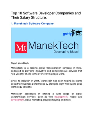 Top 10 Software Developer Companies and
Their Salary Structure.
1. Manektech Software Company
About Manektech
ManekTech is a leading digital transformation company in India,
dedicated to providing innovative and comprehensive services that
help you stay ahead in the ever-evolving digital world.
Since its inception in 2011, ManekTech has been helping its clients
boost their business performance by providing them with cutting-edge
technology solutions.
Manektech specializes in offering a wide range of digital
transformation services, such as web development, mobile app
development, digital marketing, cloud computing, and more.
 