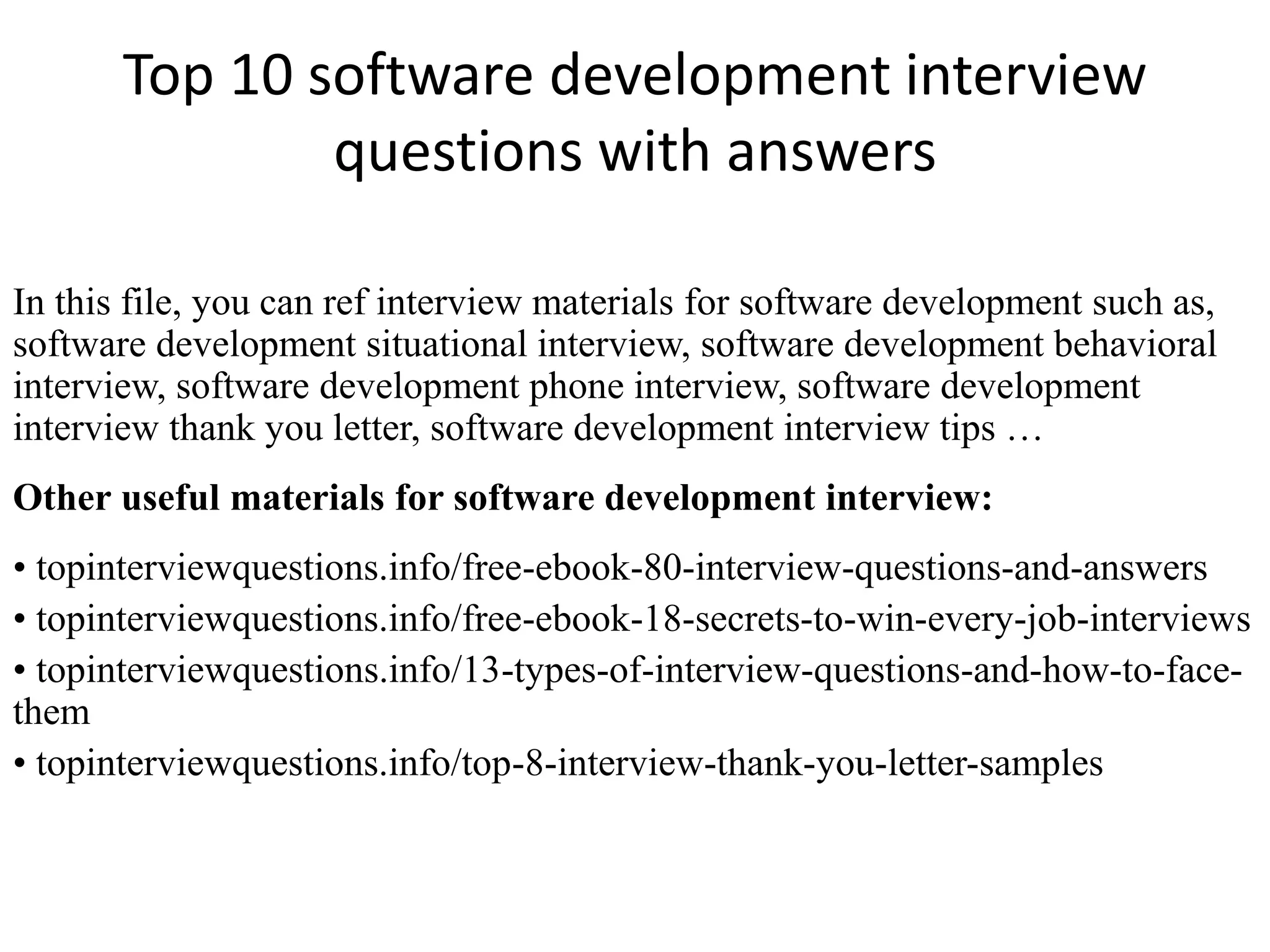 Top 10 software development interview
questions with answers
In this file, you can ref interview materials for software development such as,
software development situational interview, software development behavioral
interview, software development phone interview, software development
interview thank you letter, software development interview tips …
Other useful materials for software development interview:
• topinterviewquestions.info/free-ebook-80-interview-questions-and-answers
• topinterviewquestions.info/free-ebook-18-secrets-to-win-every-job-interviews
• topinterviewquestions.info/13-types-of-interview-questions-and-how-to-face-
them
• topinterviewquestions.info/top-8-interview-thank-you-letter-samples
 