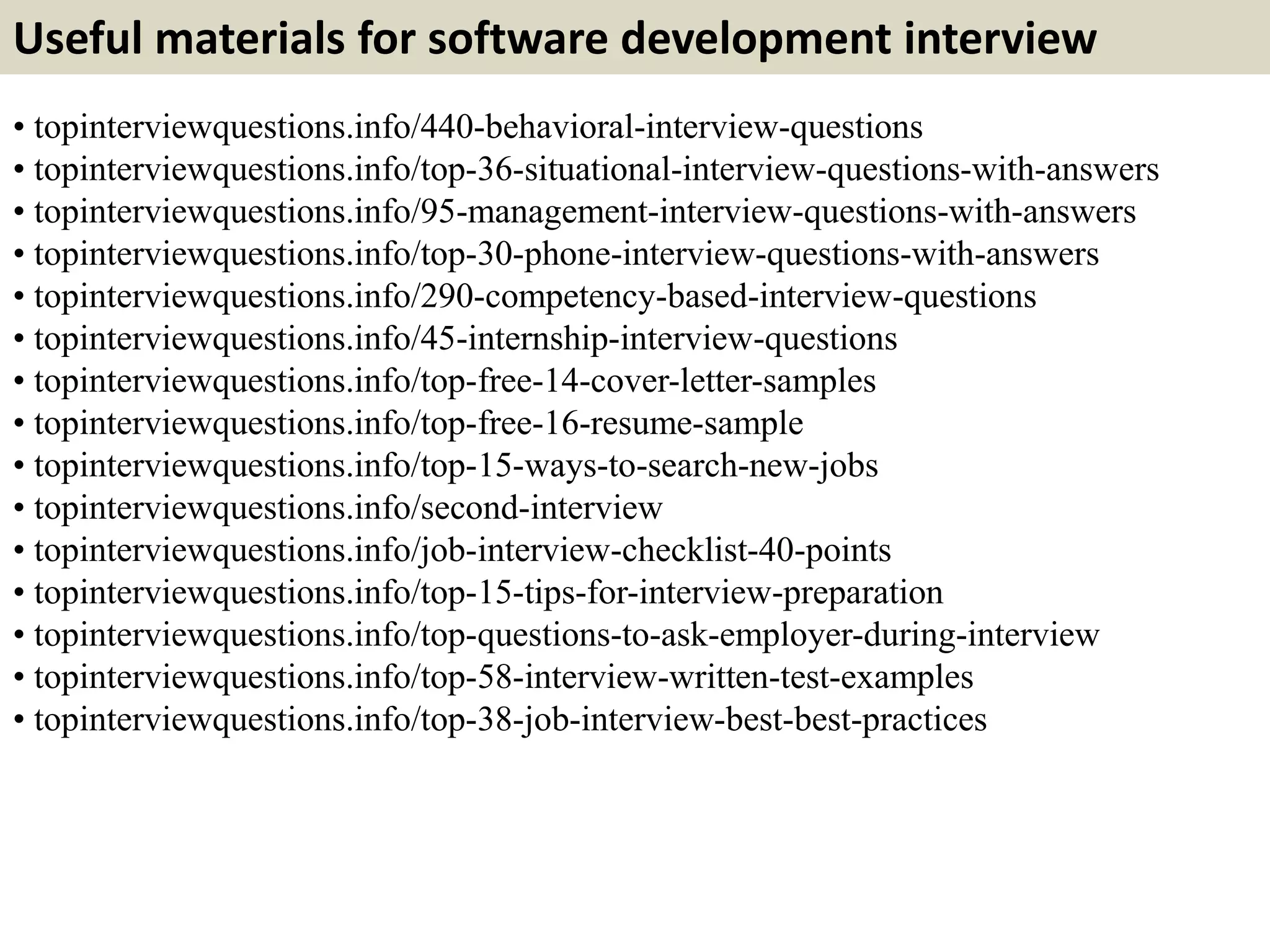 Useful materials for software development interview
• topinterviewquestions.info/440-behavioral-interview-questions
• topinterviewquestions.info/top-36-situational-interview-questions-with-answers
• topinterviewquestions.info/95-management-interview-questions-with-answers
• topinterviewquestions.info/top-30-phone-interview-questions-with-answers
• topinterviewquestions.info/290-competency-based-interview-questions
• topinterviewquestions.info/45-internship-interview-questions
• topinterviewquestions.info/top-free-14-cover-letter-samples
• topinterviewquestions.info/top-free-16-resume-sample
• topinterviewquestions.info/top-15-ways-to-search-new-jobs
• topinterviewquestions.info/second-interview
• topinterviewquestions.info/job-interview-checklist-40-points
• topinterviewquestions.info/top-15-tips-for-interview-preparation
• topinterviewquestions.info/top-questions-to-ask-employer-during-interview
• topinterviewquestions.info/top-58-interview-written-test-examples
• topinterviewquestions.info/top-38-job-interview-best-best-practices
 