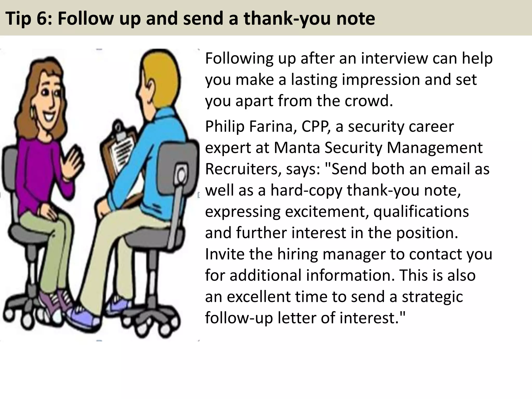 Tip 6: Follow up and send a thank-you note
Following up after an interview can help
you make a lasting impression and set
you apart from the crowd.
Philip Farina, CPP, a security career
expert at Manta Security Management
Recruiters, says: "Send both an email as
well as a hard-copy thank-you note,
expressing excitement, qualifications
and further interest in the position.
Invite the hiring manager to contact you
for additional information. This is also
an excellent time to send a strategic
follow-up letter of interest."
 