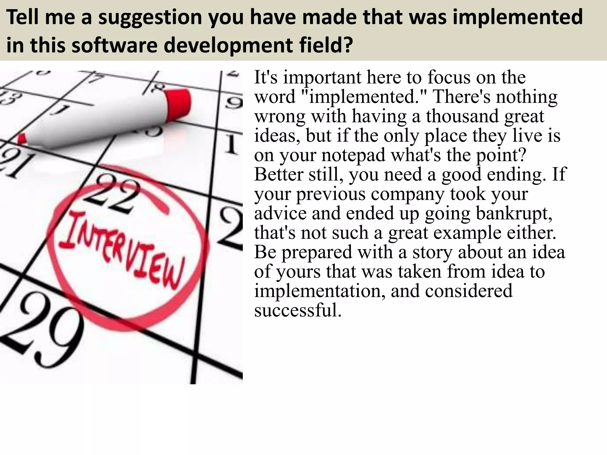 Tell me a suggestion you have made that was implemented
in this software development field?
It's important here to focus on the
word "implemented." There's nothing
wrong with having a thousand great
ideas, but if the only place they live is
on your notepad what's the point?
Better still, you need a good ending. If
your previous company took your
advice and ended up going bankrupt,
that's not such a great example either.
Be prepared with a story about an idea
of yours that was taken from idea to
implementation, and considered
successful.
 